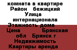 комната в квартире › Район ­ бежицкий › Улица ­ 3 интернационала › Этажность дома ­ 9 › Цена ­ 3 500 - Брянская обл., Брянск г. Недвижимость » Квартиры аренда   . Брянская обл.